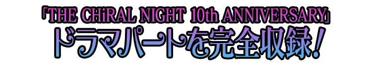 「THE CHiRAL NIGHT 10th ANNIVERSARY(ザ・キラルナイト テンス アニバーサリー)」ドラマパートを完全収録！