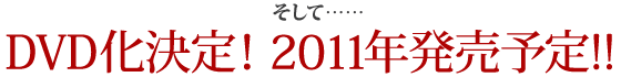 そして…… DVD化決定！2011年発売予定!!