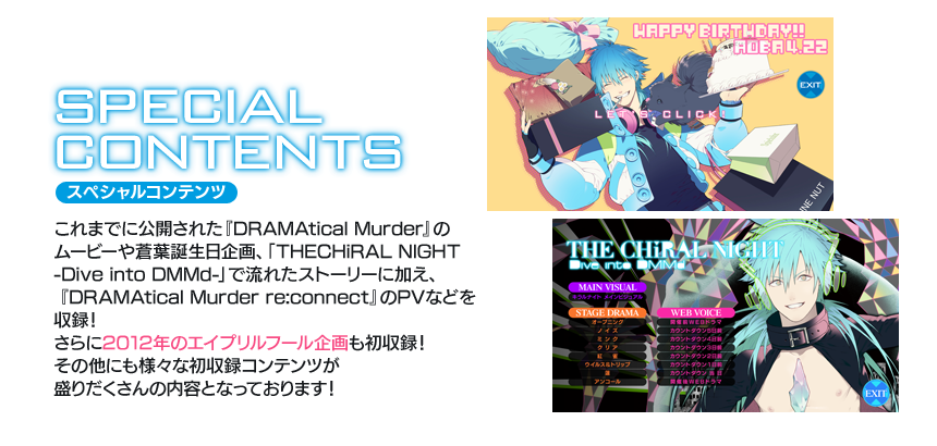 スペシャルコンテンツ：これまでに公開された『DRAMAtical Murder』のムービーや蒼葉誕生日企画、「THECHiRAL NIGHT -Dive into DMMd-」で流れたストーリーに加え、『DRAMAtical Murder re:connect』のPVなどを収録！　さらに2012年のエイプリルフール企画も初収録！　その他にも様々な初収録コンテンツが盛りだくさんの内容となっております!!