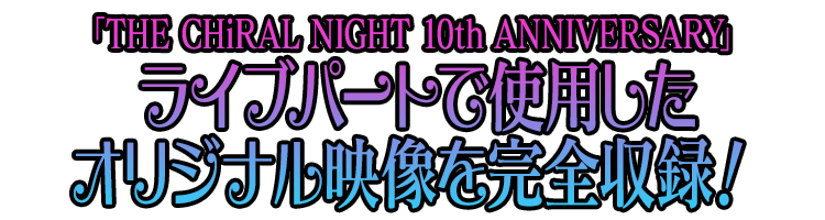 「THE CHiRAL NIGHT 10th ANNIVERSARY(ザ・キラルナイト テンス アニバーサリー)」ライブパートで使用したオリジナル映像を完全収録！