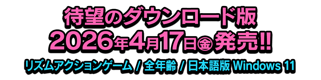 待望のダウンロード版 2026年4月17日(金)発売!! [ジャンル]リズムアクションゲーム [対象]全年齢 [対応OS]日本語版 Windows 11
