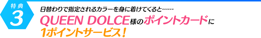 [特典・3]日替わりで指定されるカラーを身に着けてくると……QUEEN DOLCE様のポイントカードに1ポイントサービス！