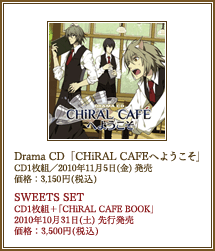 【Drama CD】 『CHiRAL CAFEへようこそ』 CD1枚組／2010年11月5日(金)発売予定　価格：3,150円(税込)　【SWEETSET】「CD1枚組+CHiRAL CAFE BOOK」2010年10月31日(土)先行発売　価格：3,500円(税込)